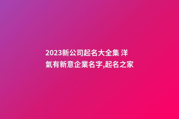 2023新公司起名大全集 洋氣有新意企業名字,起名之家